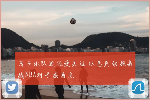 马卡比队近况受关注 以色列劲旅备战NBA对手成看点