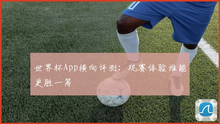 世界杯App横向评测:观赛体验谁能更胜一筹