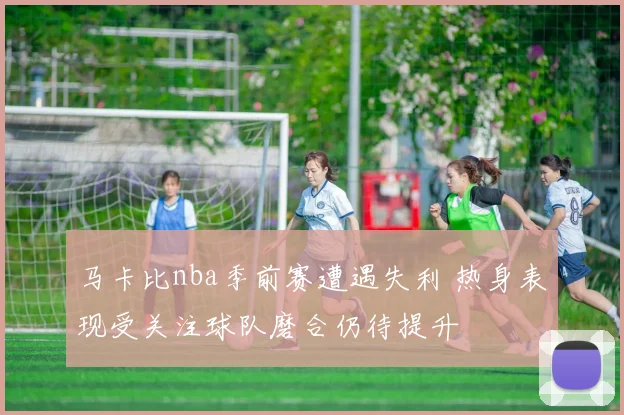 马卡比nba季前赛遭遇失利 热身表现受关注球队磨合仍待提升