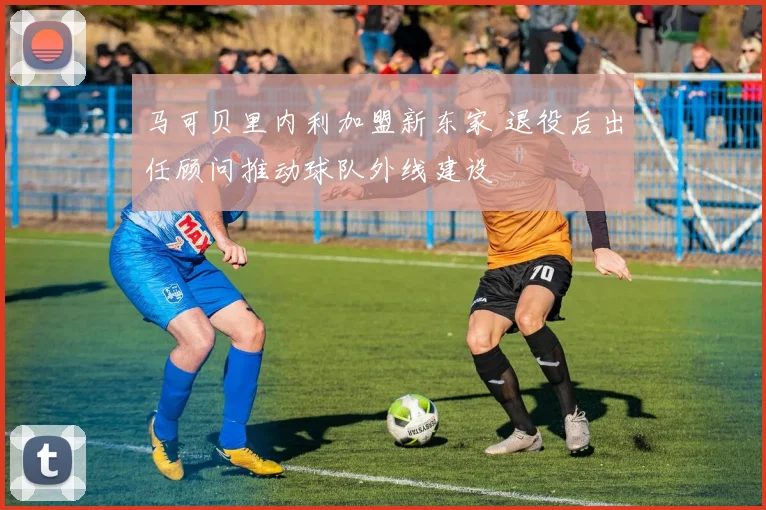 马可贝里内利加盟新东家 退役后出任顾问推动球队外线建设