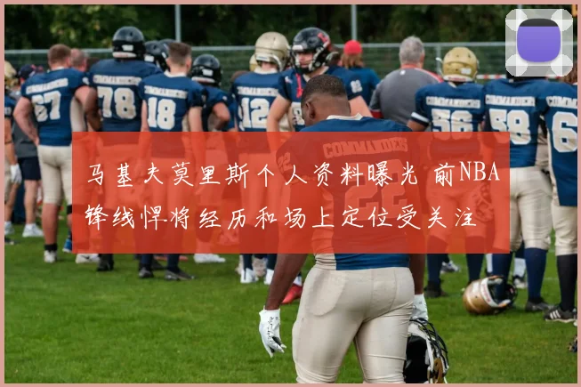 马基夫莫里斯个人资料曝光 前NBA锋线悍将经历和场上定位受关注