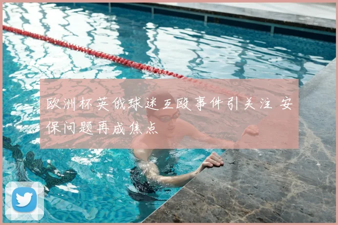 欧洲杯英俄球迷互殴事件引关注 安保问题再成焦点
