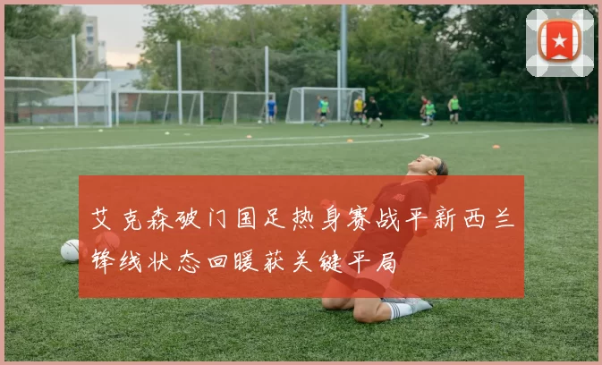 艾克森破门国足热身赛战平新西兰锋线状态回暖获关键平局