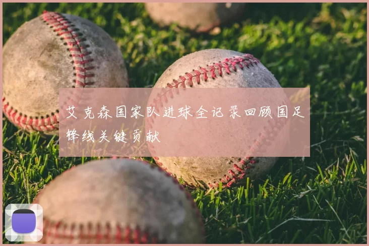 艾克森国家队进球全记录回顾国足锋线关键贡献