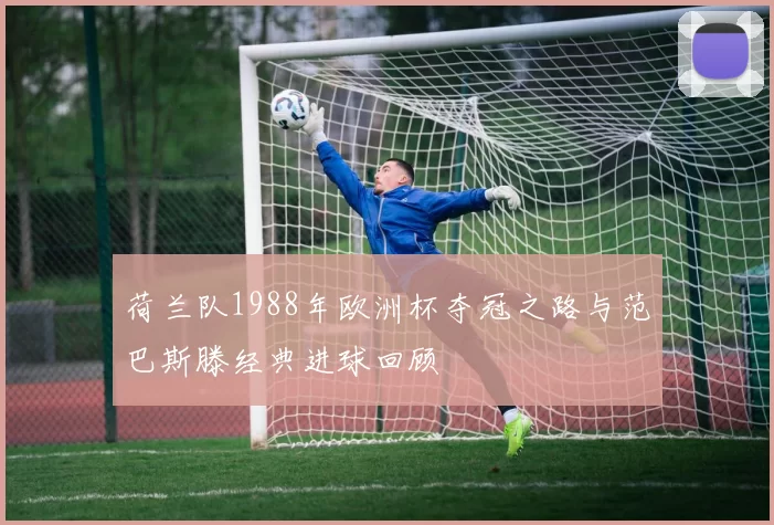 荷兰队1988年欧洲杯夺冠之路与范巴斯滕经典进球回顾